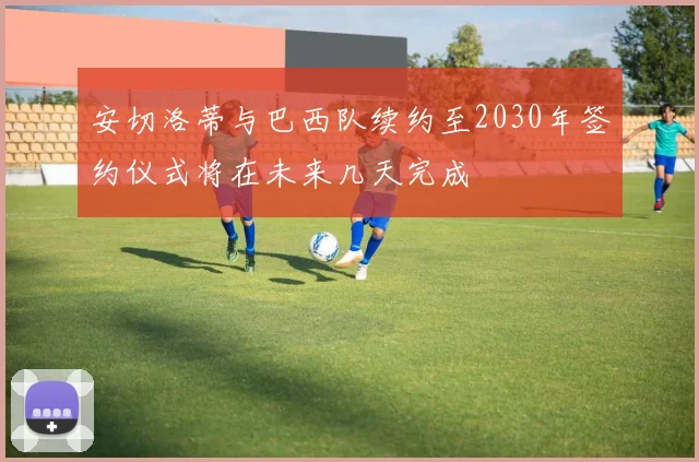 安切洛蒂与巴西队续约至2030年签约仪式将在未来几天完成
