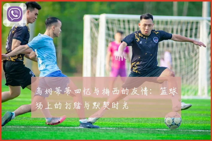 乌姆蒂蒂回忆与梅西的友情：篮球场上的打赌与默契时光