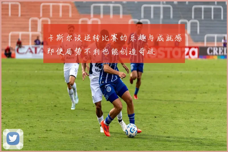 卡斯尔谈逆转比赛的乐趣与成就感即使局势不利也能创造奇迹