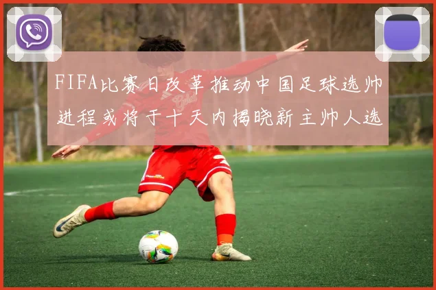 FIFA比赛日改革推动中国足球选帅进程或将于十天内揭晓新主帅人选