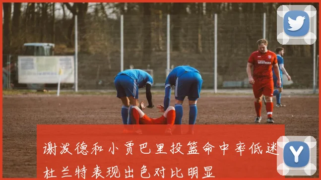 谢泼德和小贾巴里投篮命中率低迷杜兰特表现出色对比明显