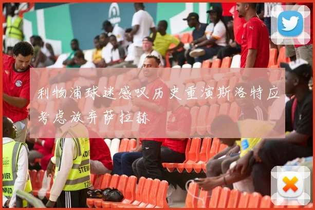利物浦球迷感叹历史重演斯洛特应考虑放弃萨拉赫