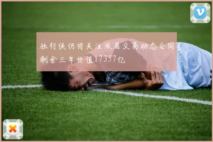 独行侠仍将关注浓眉交易动态合同剩余三年价值17357亿