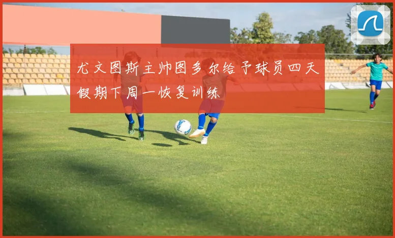 尤文图斯主帅图多尔给予球员四天假期下周一恢复训练