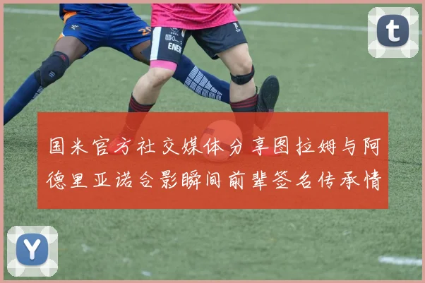 国米官方社交媒体分享图拉姆与阿德里亚诺合影瞬间前辈签名传承情怀