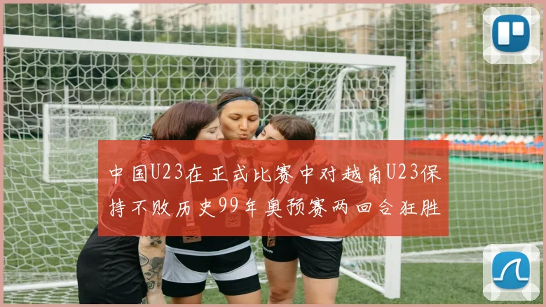 中国U23在正式比赛中对越南U23保持不败历史99年奥预赛两回合狂胜7-0