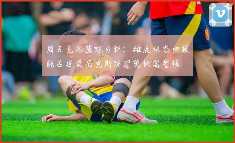 周五竞彩篮球分析：雄鹿状态回暖能否逆袭尼克斯防守隐忧需警惕