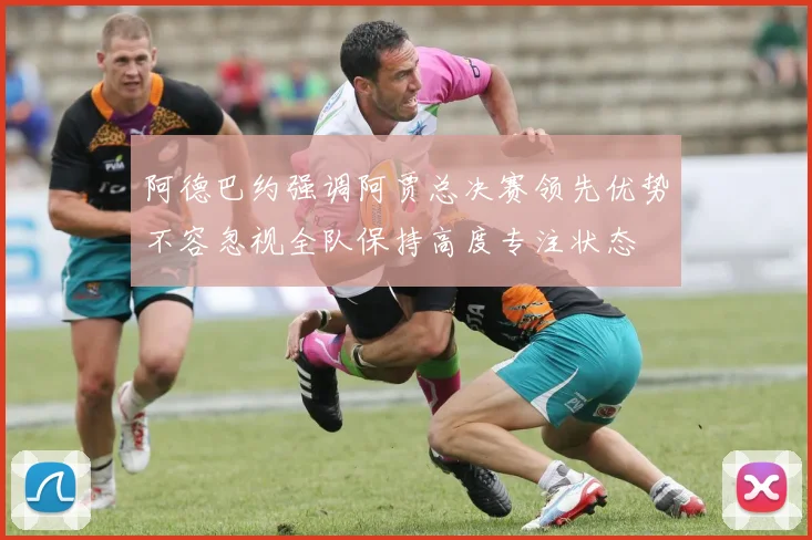 阿德巴约强调阿贾总决赛领先优势不容忽视全队保持高度专注状态