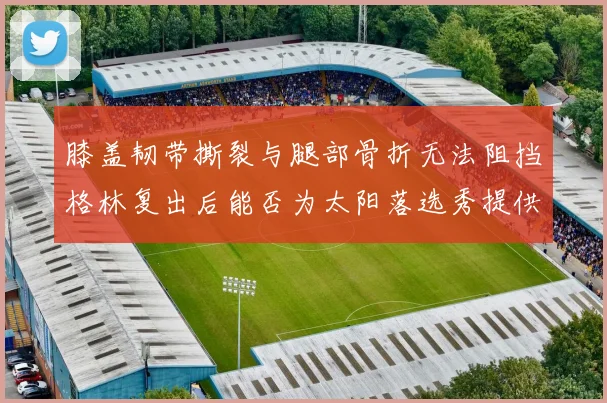 膝盖韧带撕裂与腿部骨折无法阻挡格林复出后能否为太阳落选秀提供替补支持