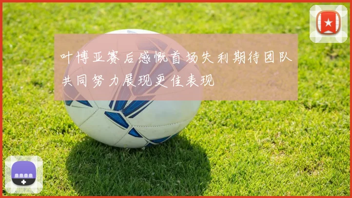 叶博亚赛后感慨首场失利期待团队共同努力展现更佳表现