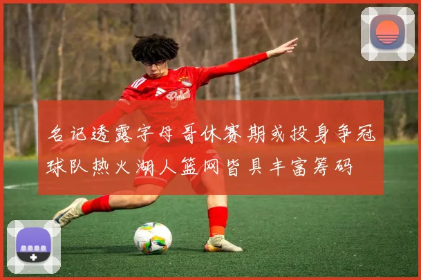 名记透露字母哥休赛期或投身争冠球队热火湖人篮网皆具丰富筹码