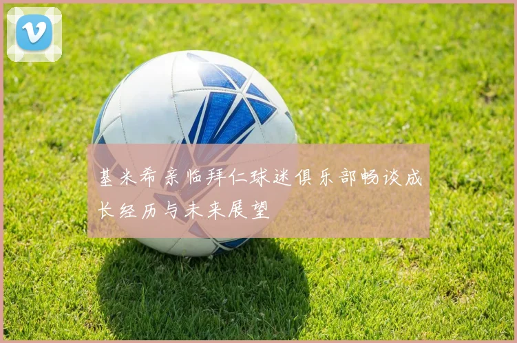 基米希亲临拜仁球迷俱乐部畅谈成长经历与未来展望