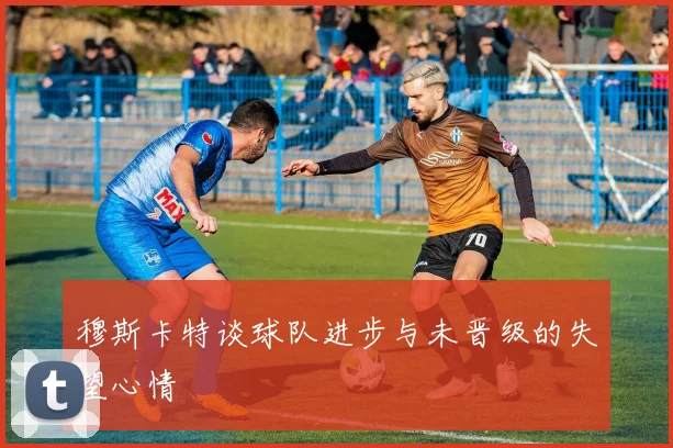 穆斯卡特谈球队进步与未晋级的失望心情