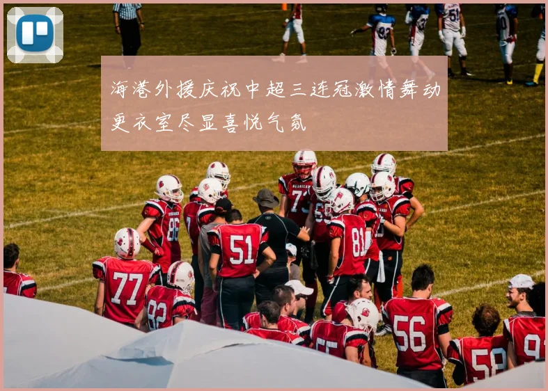 海港外援庆祝中超三连冠激情舞动更衣室尽显喜悦气氛