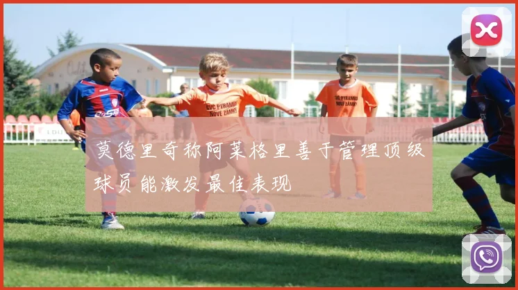 莫德里奇称阿莱格里善于管理顶级球员能激发最佳表现