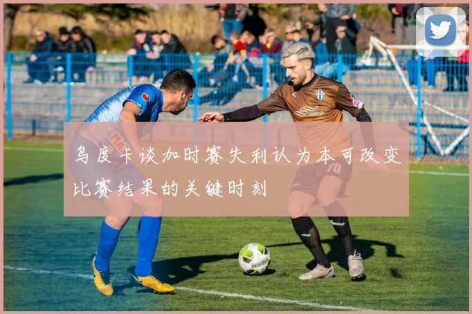 乌度卡谈加时赛失利认为本可改变比赛结果的关键时刻