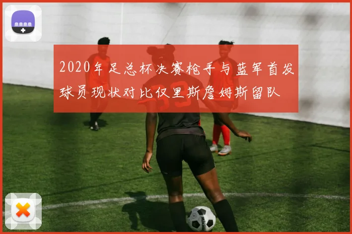 2020年足总杯决赛枪手与蓝军首发球员现状对比仅里斯詹姆斯留队