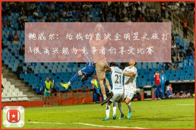 鲍威尔：给我的首次全明星之旅打A很高兴能与竞争者们享受比赛