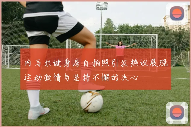 内马尔健身房自拍照引发热议展现运动激情与坚持不懈的决心