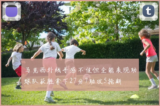 马克西外线手感不佳但全能表现助球队获胜拿下27分7助攻5抢断
