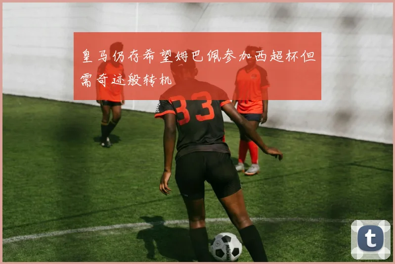 皇马仍存希望姆巴佩参加西超杯但需奇迹般转机