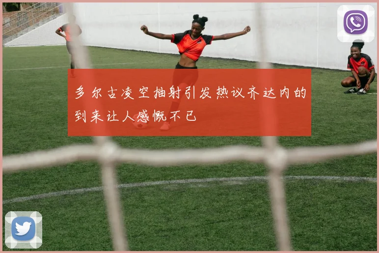 多尔古凌空抽射引发热议齐达内的到来让人感慨不已