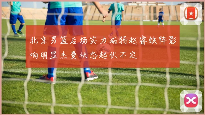 北京男篮后场实力减弱赵睿缺阵影响明显杰曼状态起伏不定