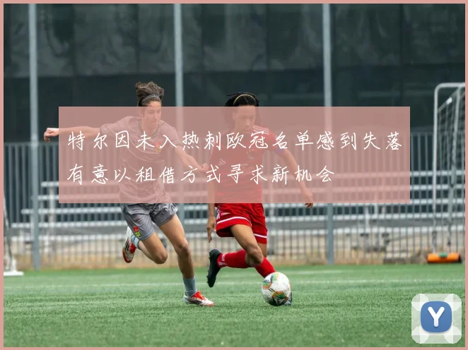 特尔因未入热刺欧冠名单感到失落有意以租借方式寻求新机会