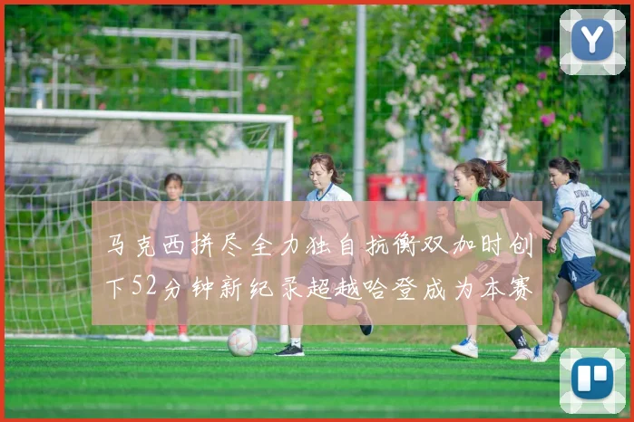 马克西拼尽全力独自抗衡双加时创下52分钟新纪录超越哈登成为本赛季联盟第一