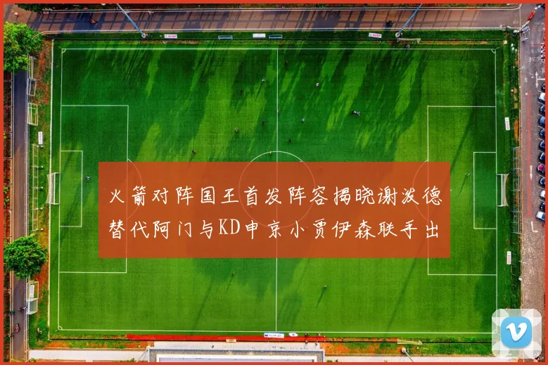 火箭对阵国王首发阵容揭晓谢泼德替代阿门与KD申京小贾伊森联手出战