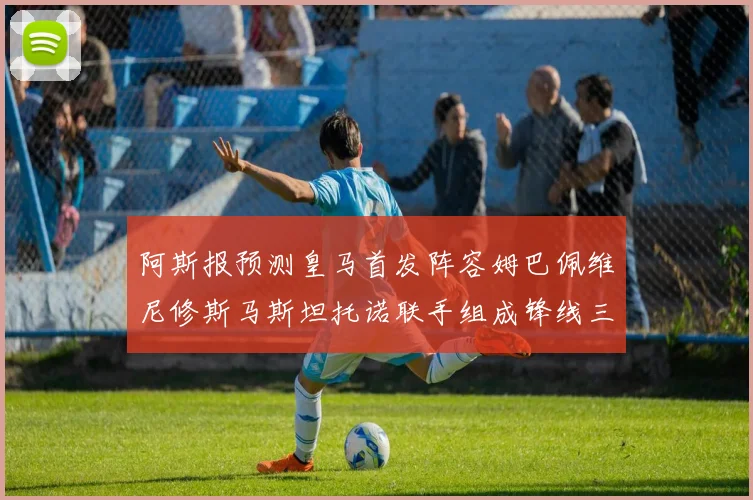 阿斯报预测皇马首发阵容姆巴佩维尼修斯马斯坦托诺联手组成锋线三叉戟