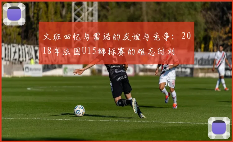 文班回忆与雷诺的友谊与竞争：2018年法国U15锦标赛的难忘时刻