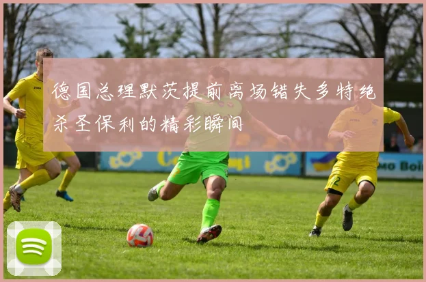 德国总理默茨提前离场错失多特绝杀圣保利的精彩瞬间