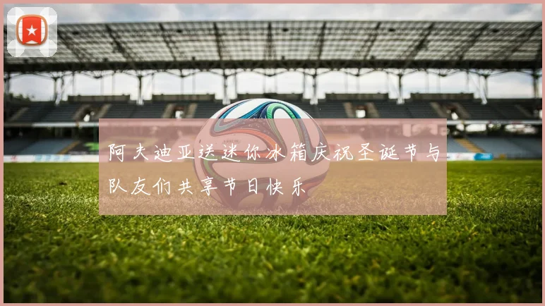 阿夫迪亚送迷你冰箱庆祝圣诞节与队友们共享节日快乐