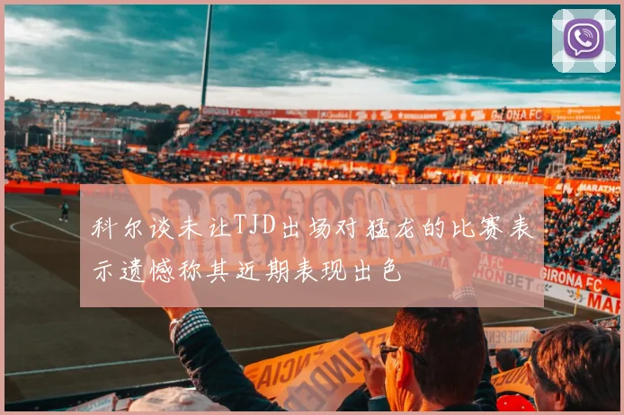 科尔谈未让TJD出场对猛龙的比赛表示遗憾称其近期表现出色